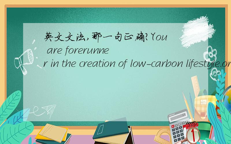 英文文法,那一句正确?You are forerunner in the creation of low-carbon lifestyle.orYou are a forerunner in the creation of low-carbon lifestyle.或You are forerunner in the creation of low-carbon life.中文原意是 > 您是创造低碳生活