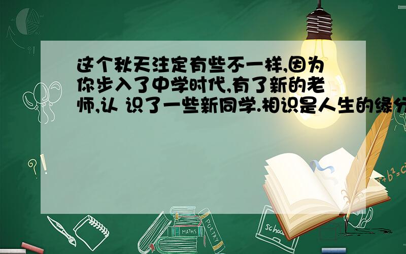 这个秋天注定有些不一样,因为你步入了中学时代,有了新的老师,认 识了一些新同学.相识是人生的缘分,是彼此交往的开始.古人说：“乐莫乐兮新相知.”选取一个你最难忘的相识瞬间,自拟题