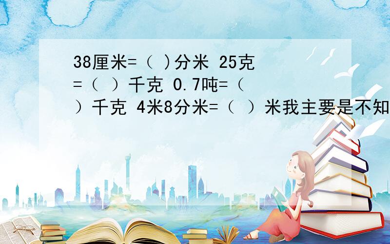 38厘米=（ )分米 25克=（ ）千克 0.7吨=（ ）千克 4米8分米=（ ）米我主要是不知道应该怎么给孩子讲,请大家告诉我一个孩子能听懂的讲法.