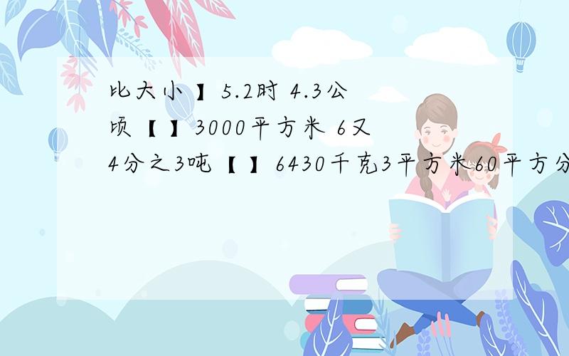 比大小 】5.2时 4.3公顷【 】3000平方米 6又4分之3吨【 】6430千克3平方米60平方分米【 】3又5分之3平方米