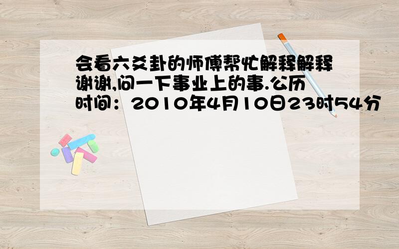 会看六爻卦的师傅帮忙解释解释谢谢,问一下事业上的事.公历时间：2010年4月10日23时54分    农历时间：庚寅年 二月二十七日子时    干  支：庚寅年 庚辰月 辛卯日 戊子时    旬  空：午未   申