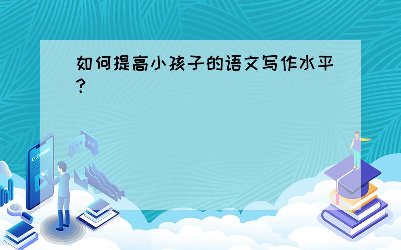 如何提高小孩子的语文写作水平?