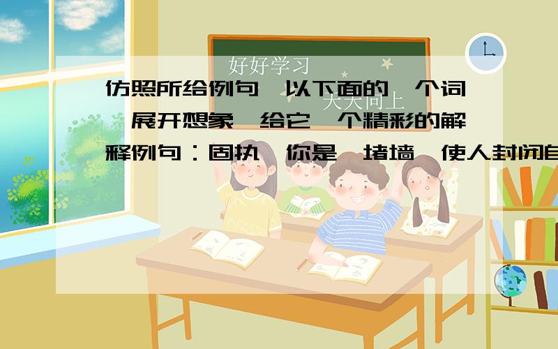 仿照所给例句,以下面的一个词,展开想象,给它一个精彩的解释例句：固执,你是一堵墙,使人封闭自己,看不清外面的世界.1.理解,（ ） 2.友情,（ ）