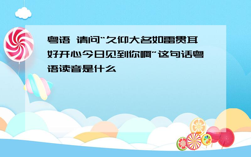 粤语 请问“久仰大名如雷贯耳好开心今日见到你啊”这句话粤语读音是什么