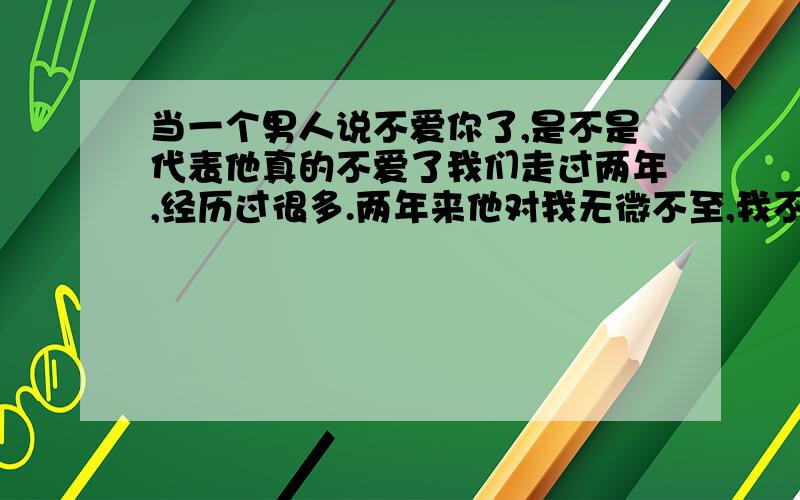 当一个男人说不爱你了,是不是代表他真的不爱了我们走过两年,经历过很多.两年来他对我无微不至,我不懂得珍惜,三个月前和他闹分手.三个月后他说不爱我了,他有了新欢,我无法接受,我想不