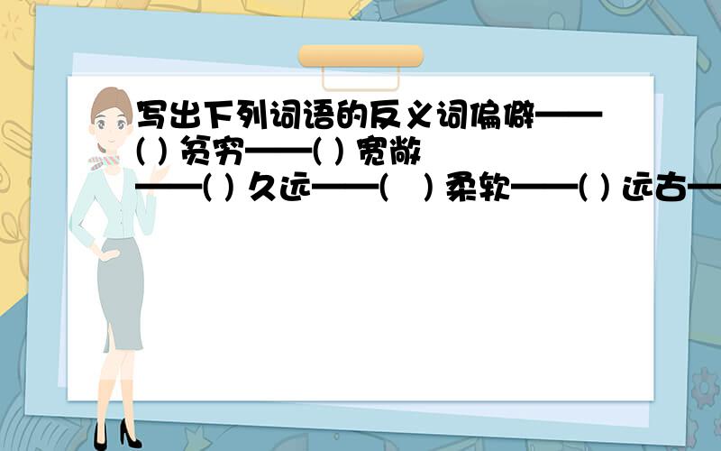 写出下列词语的反义词偏僻——( ) 贫穷——( ) 宽敞——( ) 久远——(　) 柔软——( ) 远古——( )填写合适的词 ( )的愿望 ( )的特征 ( )的象征 ( )的山区 ( )地迎接 一( )竹楼 ( )的堂屋