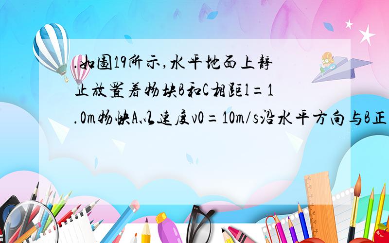 ．如图19所示,水平地面上静止放置着物块B和C相距l=1.0m物快A以速度v0=10m/s沿水平方向与B正碰,碰撞后A和B牢固粘在一起向右运动,并再与C发生正碰,碰后瞬间C的速度v=2.0m/s,已知A和B的质量均为m.C