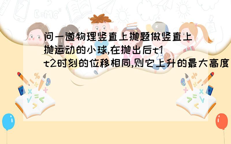 问一道物理竖直上抛题做竖直上抛运动的小球,在抛出后t1 t2时刻的位移相同,则它上升的最大高度为多少答对加分