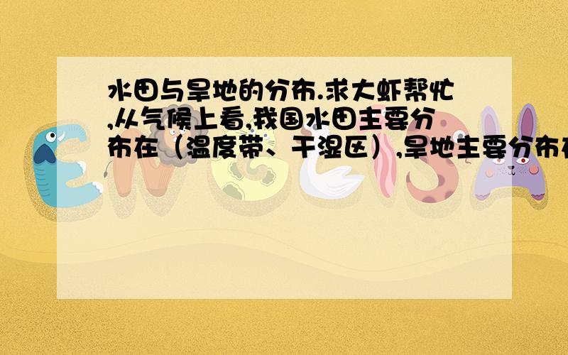 水田与旱地的分布.求大虾帮忙,从气候上看,我国水田主要分布在（温度带、干湿区）,旱地主要分布在（温度带、干湿区）从空间上看,我国水田主要分布在（ ）,旱地主要分布在（ ）.