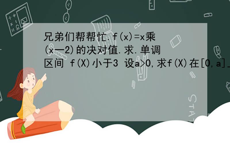 兄弟们帮帮忙.f(x)=x乘(x一2)的决对值.求.单调区间 f(X)小于3 设a>0,求f(X)在[0,a]上的最大值