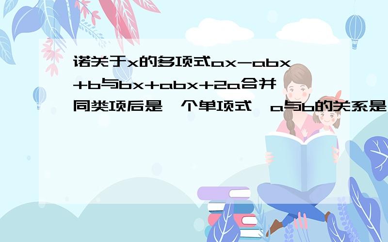 诺关于x的多项式ax-abx+b与bx+abx+2a合并同类项后是一个单项式,a与b的关系是 诺关