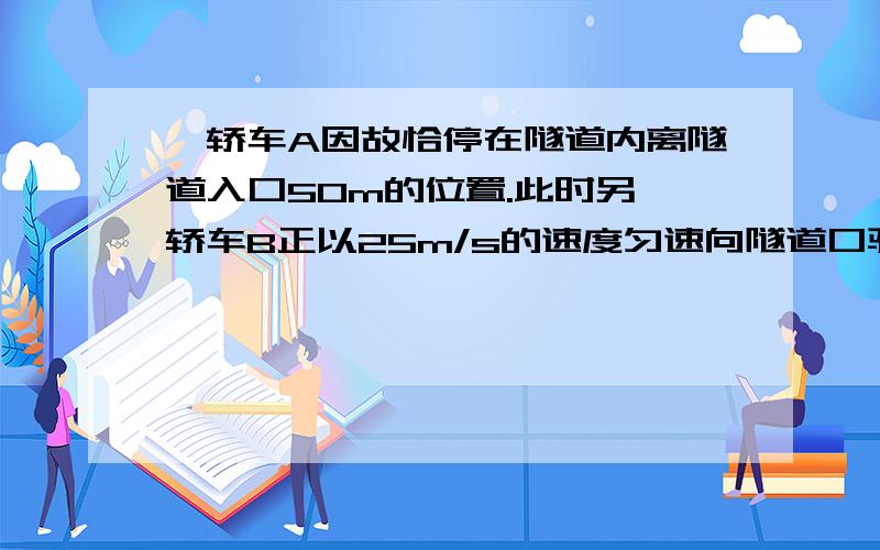 一轿车A因故恰停在隧道内离隧道入口50m的位置.此时另一轿车B正以25m/s的速度匀速向隧道口驶来,轿车B的驾驶员在进入隧道口时才发现停在前方的轿车A并立即采取制动措施.假设该驾驶员反应