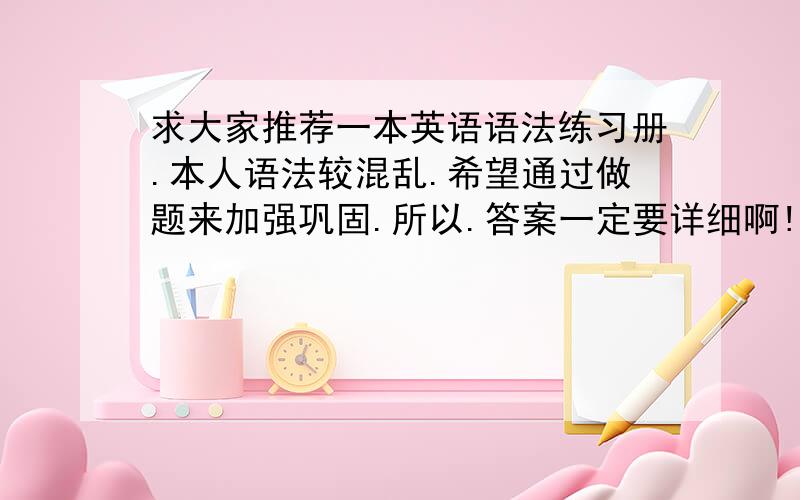 求大家推荐一本英语语法练习册.本人语法较混乱.希望通过做题来加强巩固.所以.答案一定要详细啊!不然还是不会啊!求各位高人指点.谢谢啦!我英语还行.但语法一较真就不行了.