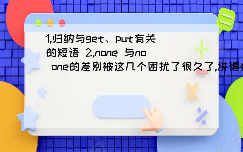 1,归纳与get、put有关的短语 2,none 与no one的差别被这几个困扰了很久了,讲得好我多给些分,