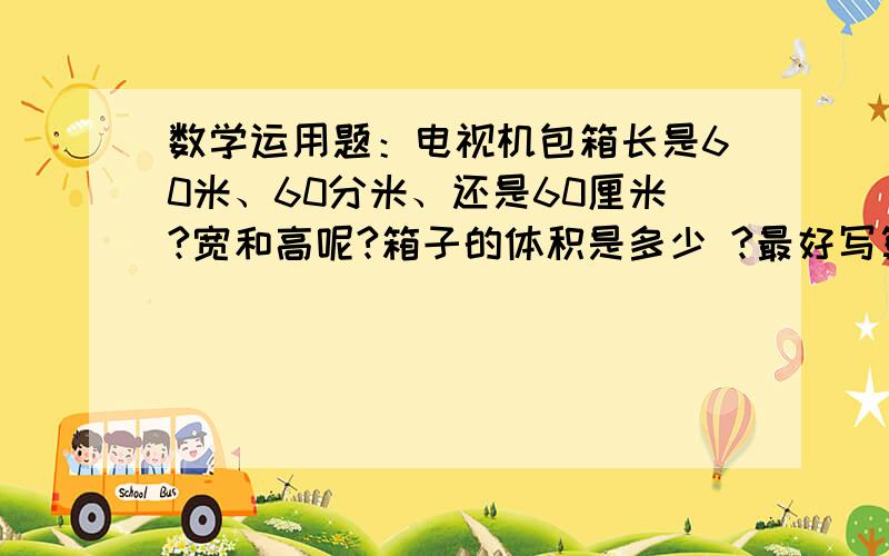 数学运用题：电视机包箱长是60米、60分米、还是60厘米?宽和高呢?箱子的体积是多少 ?最好写算式!50, 40， 哪个是宽，哪个是高