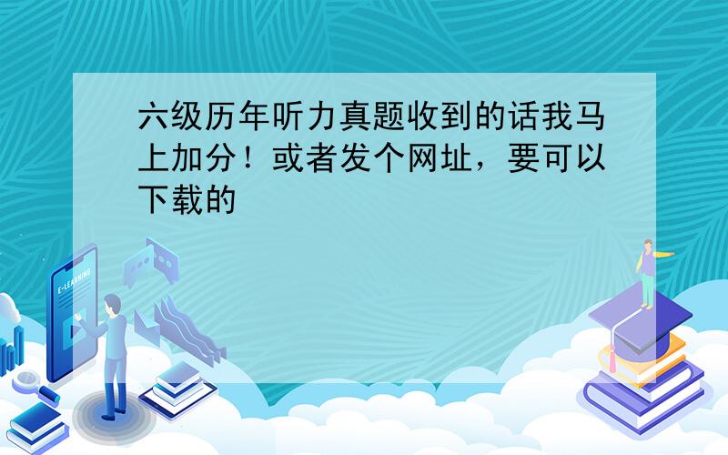 六级历年听力真题收到的话我马上加分！或者发个网址，要可以下载的