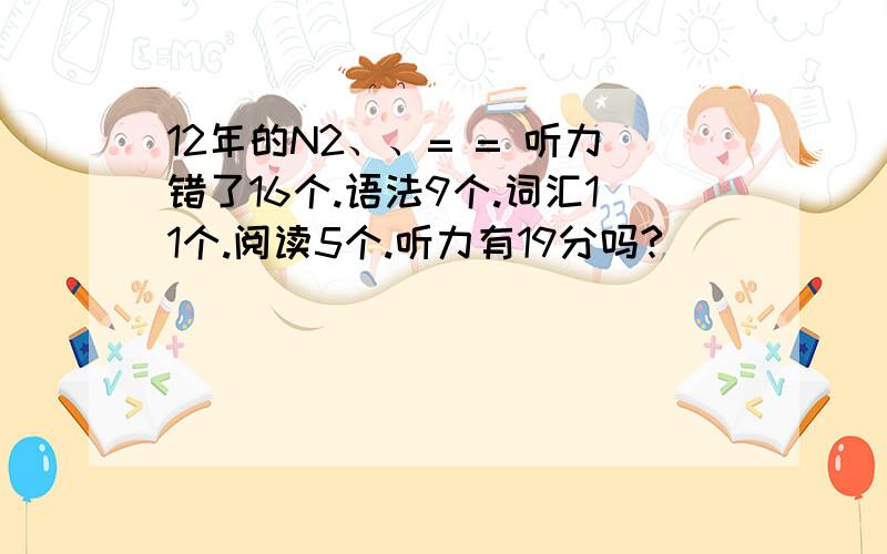 12年的N2、、= = 听力错了16个.语法9个.词汇11个.阅读5个.听力有19分吗?