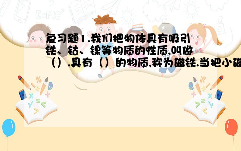 复习题1.我们把物体具有吸引铁、钴、镍等物质的性质,叫做（）.具有（）的物质,称为磁铁.当把小磁针支起来,使它能在水平面内自由转动,则它静止时总是指向南北方向,只是因为（）2.奥斯