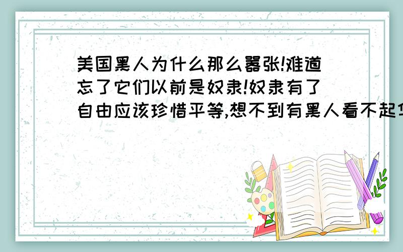 美国黑人为什么那么嚣张!难道忘了它们以前是奴隶!奴隶有了自由应该珍惜平等,想不到有黑人看不起华人!满清给咱汉人下了奴药.我看也就是那些不争气的华人太献媚.可恶为什么政府对教学