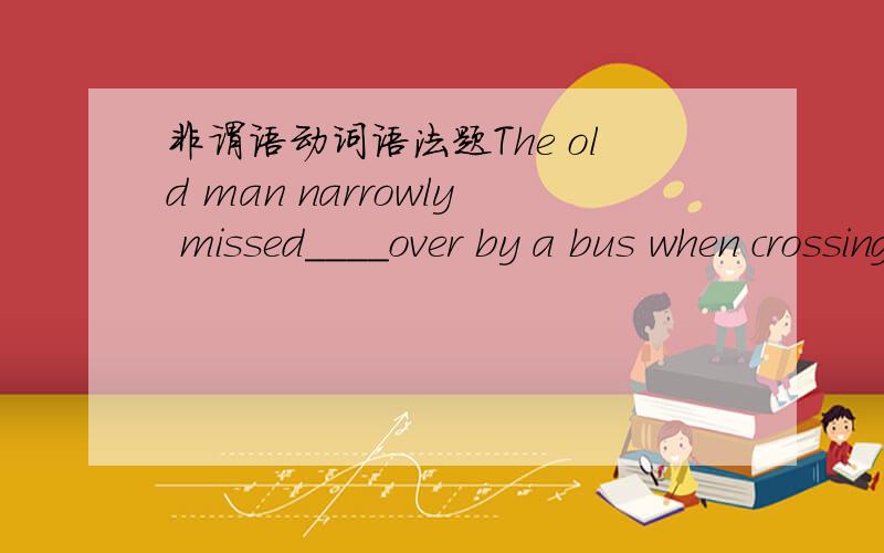 非谓语动词语法题The old man narrowly missed____over by a bus when crossing a road.A:knocking B:to be knockedC:to knockD:being knocked