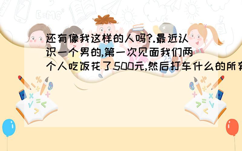 还有像我这样的人吗?.最近认识一个男的,第一次见面我们两个人吃饭花了500元,然后打车什么的所有钱都是他拿的,我一分钱没花,第二天见面吃饭花了100多元,然后喝咖啡又花了50元,又打车什么