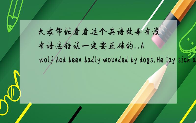 大家帮忙看看这个英语故事有没有语法错误一定要正确的..A wolf had been badly wounded by dogs.He lay sick and maimed in his lair.He felt very hungry and thirsty.When a sheep passed by,he asked him to fetch some water from the str