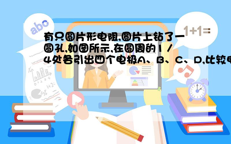 有只圆片形电阻,圆片上钻了一圆孔,如图所示,在圆周的1／4处各引出四个电极A、B、C、D,比较电阻RAB与RCD的大小,有 ( ) A．RAB=RCD B．RAB>RCD C．RAB