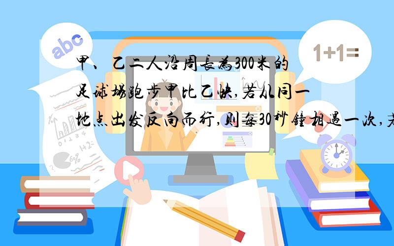 甲、乙二人沿周长为300米的足球场跑步甲比乙快,若从同一地点出发反向而行,则每30秒钟相遇一次,若同向而行,则每100秒钟相遇一次,求甲、乙二人的速度.