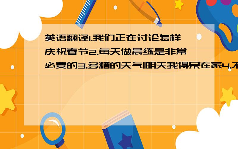 英语翻译1.我们正在讨论怎样庆祝春节2.每天做晨练是非常必要的3.多糟的天气!明天我得呆在家4.不健康的饮食会使你的身体虚弱5.她的梦想是当一名模特6.没有必要为我担心的7.TOM不知道该和