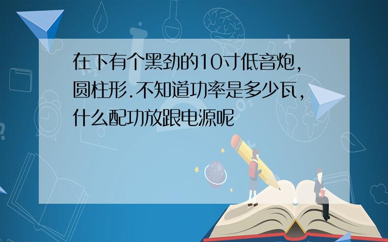 在下有个黑劲的10寸低音炮,圆柱形.不知道功率是多少瓦,什么配功放跟电源呢