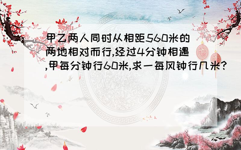 甲乙两人同时从相距560米的两地相对而行,经过4分钟相遇,甲每分钟行60米,求一每风钟行几米?