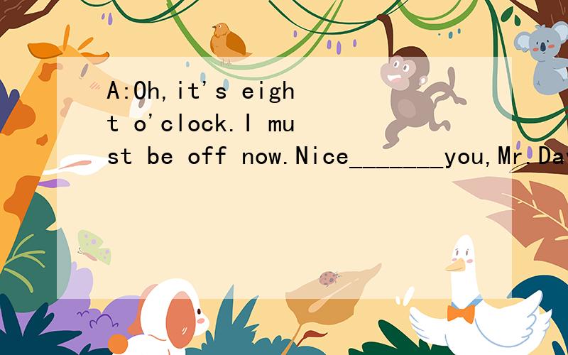 A:Oh,it's eight o'clock.I must be off now.Nice_______you,Mr.David.B:Yeah.Very nice _______to you.知道的最好讲讲怎么做的~语法什么的