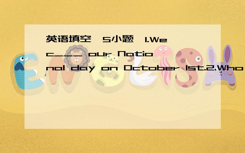 英语填空｛5小题｝1.We c___ our National day on October 1st.2.Who ___ （give） you the cakes on Christmas Day?3.When ___ your work ___ （begin） every day?4.Who ___（teach） you Maths?5.我妹妹有一些关于我国节日的书.My siste