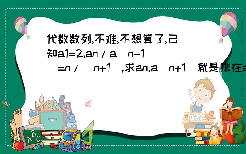 代数数列,不难,不想算了,已知a1=2,an/a(n-1)=n/(n+1),求an.a(n+1)就是排在an后面的项,不要误会了,“A/B”就是A除以B．该选谁呢，都不错啊