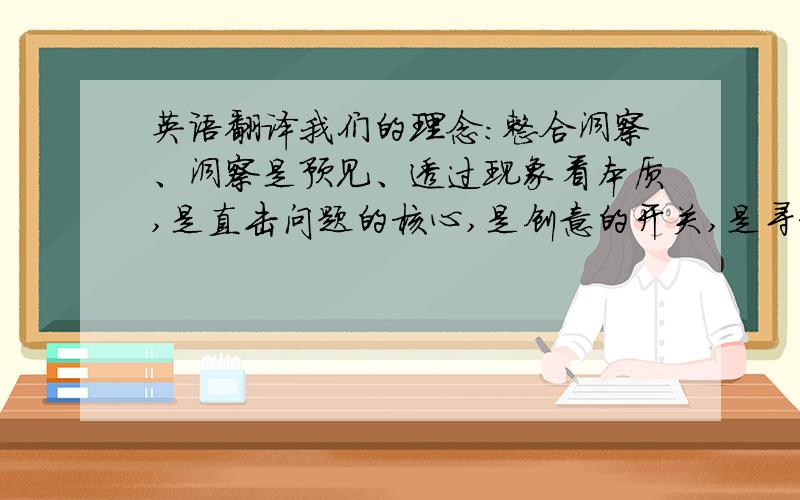 英语翻译我们的理念：整合洞察、洞察是预见、透过现象看本质,是直击问题的核心,是创意的开关,是寻求解决问题方案的秘诀,是从想象的本质和源头上去思考,正确地发现问题与解决问题.力