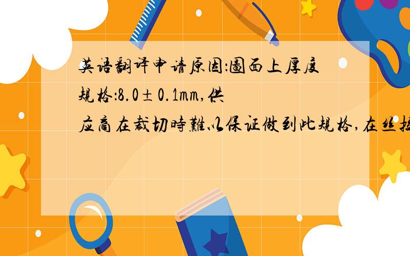 英语翻译申请原因：图面上厚度规格：8.0±0.1mm,供应商在裁切时难以保证做到此规格,在丝拉过程中也会减少材料的厚度,目前按此规格生产,已明显增加重工与报废数量.变更内容：建议将厚度