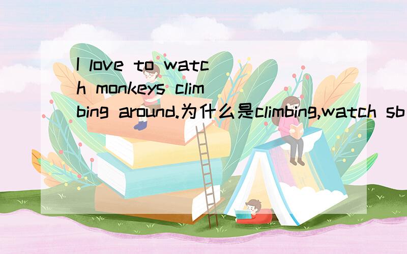 I love to watch monkeys climbing around.为什么是climbing,watch sb diong sth不是表示正在做事吗?而i love就是平常时的吗,为什么要用climbing呢?