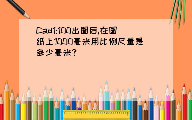 Cad1:100出图后,在图纸上1000毫米用比例尺量是多少毫米?