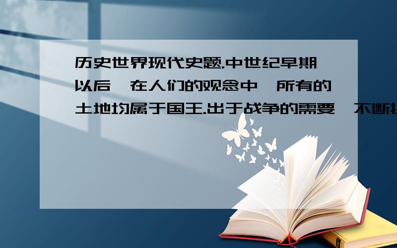 历史世界现代史题.中世纪早期以后,在人们的观念中,所有的土地均属于国王.出于战争的需要,不断扩充自己的封臣,并向他们封赐一块土地作为采邑,以保证他们的生活和提供服军役时的马匹及