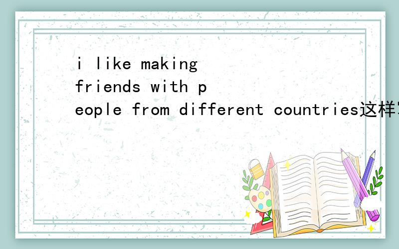 i like making friends with people from different countries这样写对吗?这样对吗 i like making friends with different countries' people