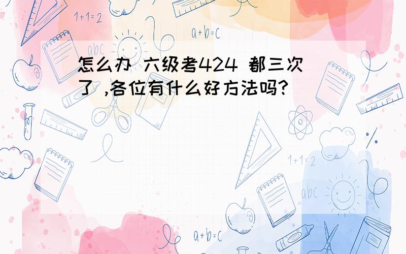 怎么办 六级考424 都三次了 ,各位有什么好方法吗?