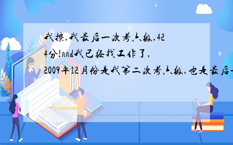 我擦,我最后一次考六级,424分!nnd我已经找工作了,2009年12月份是我第二次考六级,也是最后一次考,因为我现在开始找工作啦~555555555555555555,怎么这么背啊