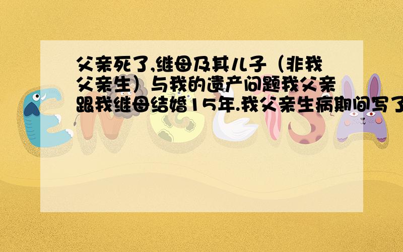 父亲死了,继母及其儿子（非我父亲生）与我的遗产问题我父亲跟我继母结婚15年.我父亲生病期间写了封遗嘱,他的名下有一间50平米铺面,还有一间房子名字是继母的（但是我父亲的钱买的）.