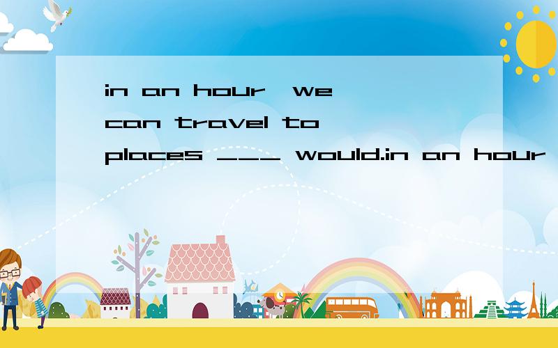 in an hour,we can travel to places ___ would.in an hour,we can travel to places ___ would have taken our ancestors days to reach.1.where 2.which选什么,怎么分析的?