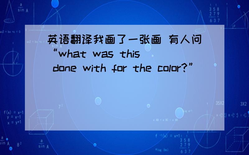 英语翻译我画了一张画 有人问“what was this done with for the color?”