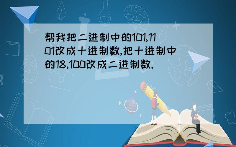 帮我把二进制中的101,1101改成十进制数,把十进制中的18,100改成二进制数.