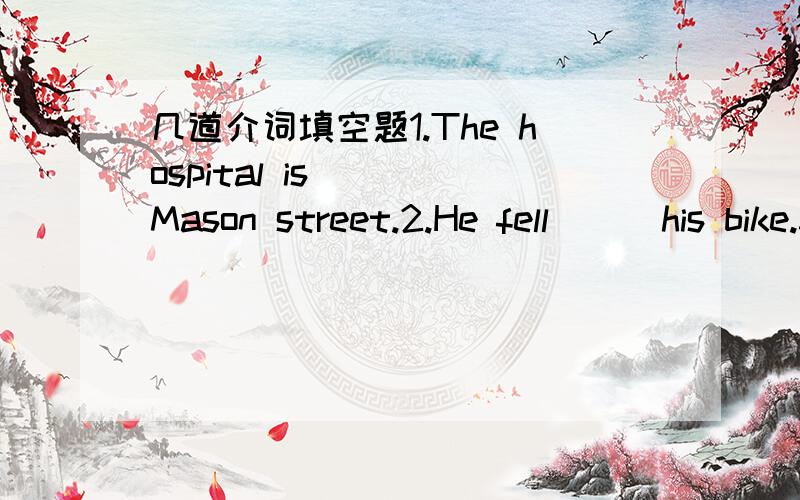 几道介词填空题1.The hospital is () Mason street.2.He fell () his bike.3.When he returned () school,he met Kate.4.How can I get () the post office?5.The mall is () front of the hotel.6.First,Tom’s father went in to the room.Tom went into the