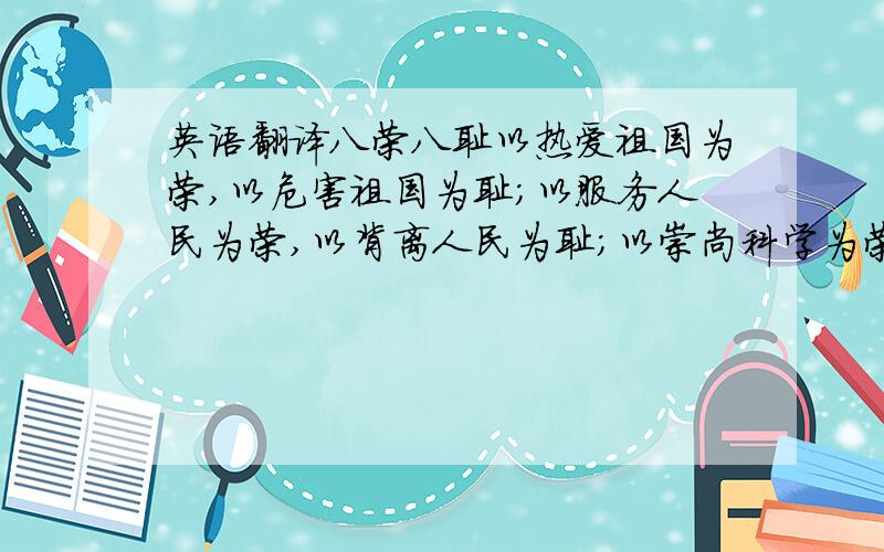 英语翻译八荣八耻以热爱祖国为荣,以危害祖国为耻；以服务人民为荣,以背离人民为耻；以崇尚科学为荣,以愚昧无知为耻；以辛勤劳动为荣,以好逸恶劳为耻；以团结互助为荣,以损人利己为