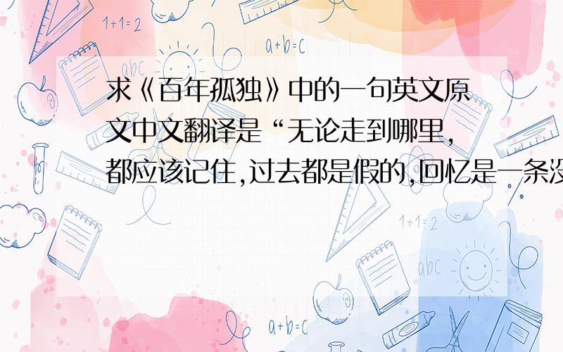 求《百年孤独》中的一句英文原文中文翻译是“无论走到哪里,都应该记住,过去都是假的,回忆是一条没有尽头的路,一切以往的春天都不复存在,就连那最坚韧而又狂乱的爱情归根结底也不过