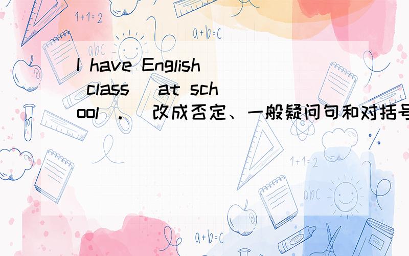 I have English class （at school）.（ 改成否定、一般疑问句和对括号里的单词提问）